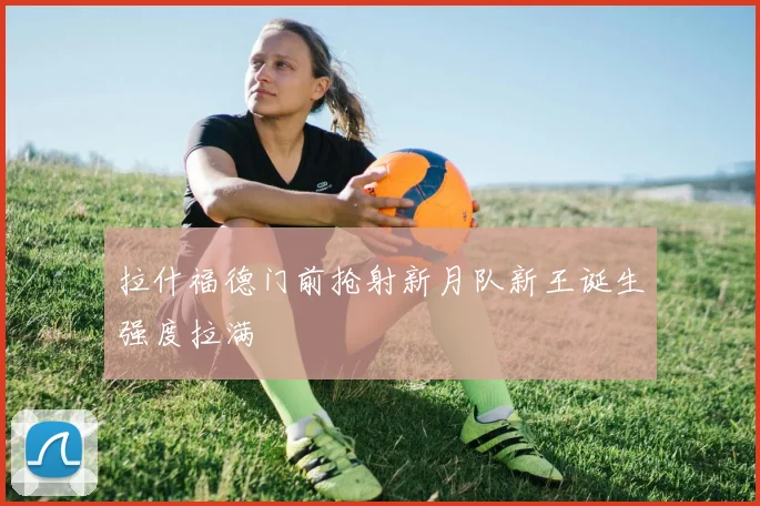 拉什福德门前抢射新月队新王诞生强度拉满
