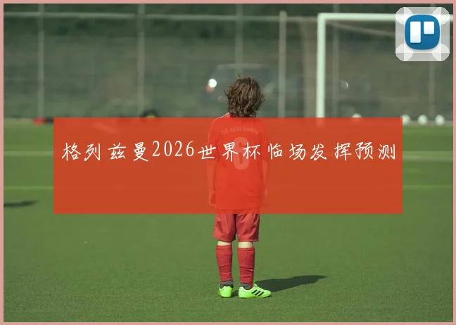 格列兹曼2026世界杯临场发挥预测